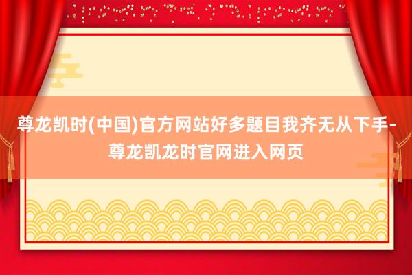 尊龙凯时(中国)官方网站好多题目我齐无从下手-尊龙凯龙时官网进入网页