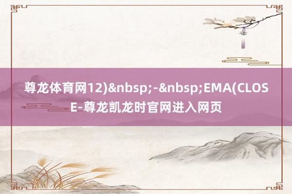 尊龙体育网12)&nbsp;-&nbsp;EMA(CLOSE-尊龙凯龙时官网进入网页