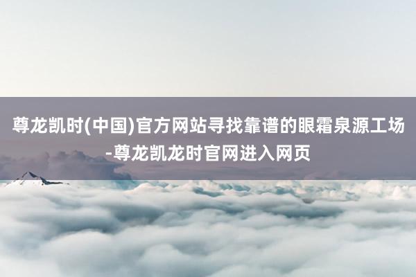 尊龙凯时(中国)官方网站寻找靠谱的眼霜泉源工场-尊龙凯龙时官网进入网页