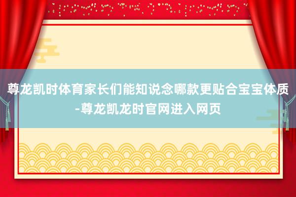 尊龙凯时体育家长们能知说念哪款更贴合宝宝体质-尊龙凯龙时官网进入网页