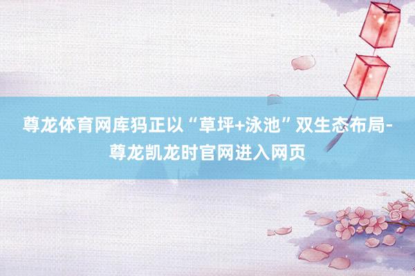 尊龙体育网库犸正以“草坪+泳池”双生态布局-尊龙凯龙时官网进入网页