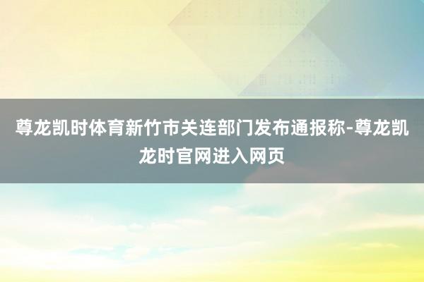尊龙凯时体育新竹市关连部门发布通报称-尊龙凯龙时官网进入网页