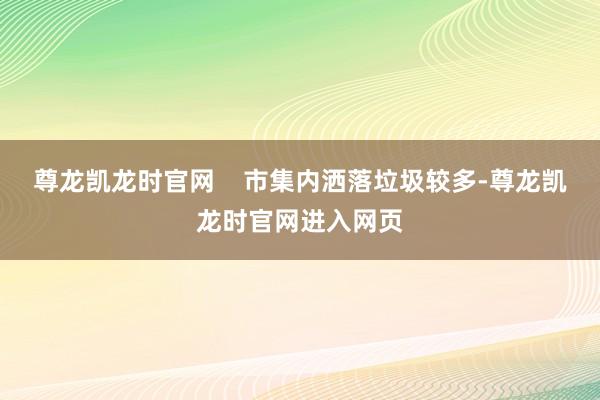 尊龙凯龙时官网    市集内洒落垃圾较多-尊龙凯龙时官网进入网页