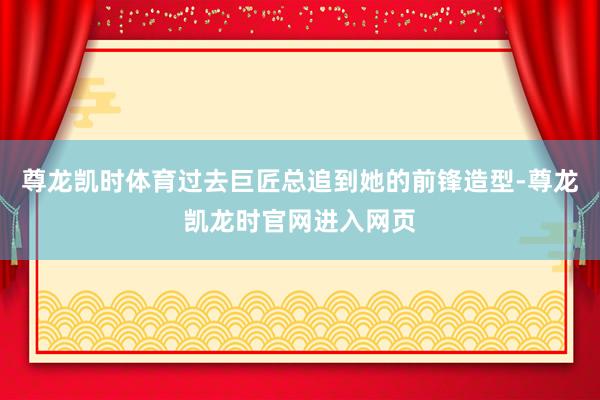 尊龙凯时体育过去巨匠总追到她的前锋造型-尊龙凯龙时官网进入网页
