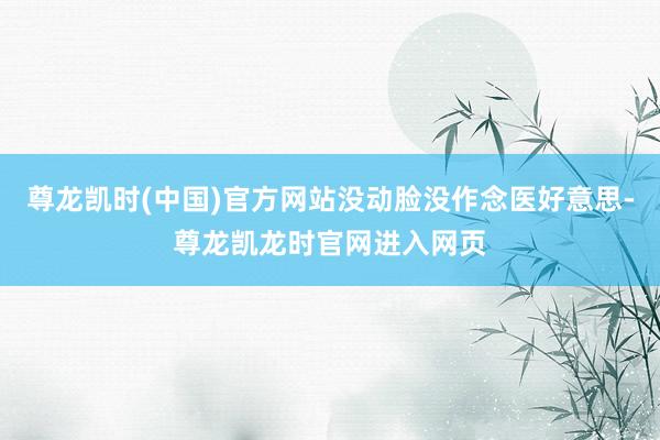 尊龙凯时(中国)官方网站没动脸没作念医好意思-尊龙凯龙时官网进入网页