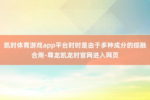 凯时体育游戏app平台时时是由于多种成分的综融合用-尊龙凯龙时官网进入网页