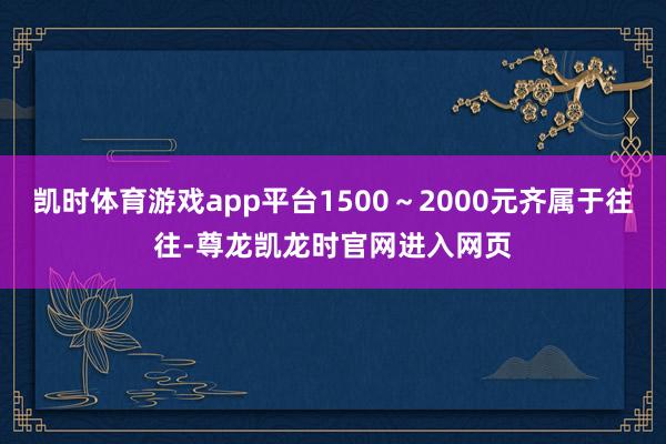 凯时体育游戏app平台1500～2000元齐属于往往-尊龙凯龙时官网进入网页
