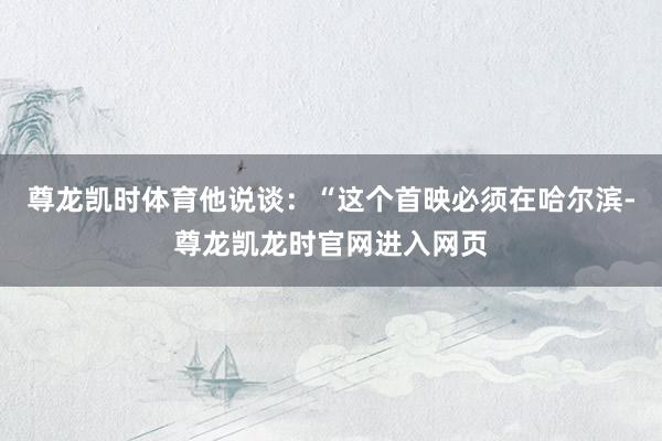 尊龙凯时体育他说谈：“这个首映必须在哈尔滨-尊龙凯龙时官网进入网页