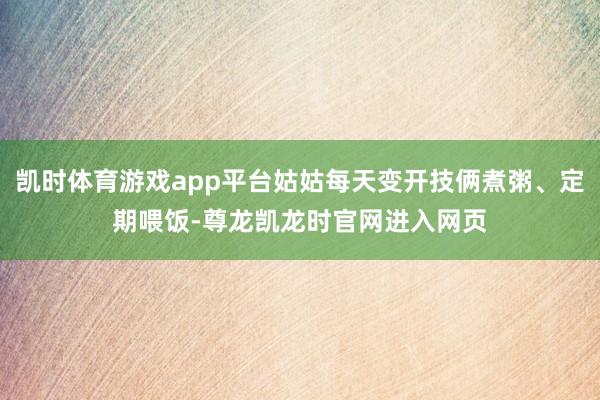 凯时体育游戏app平台姑姑每天变开技俩煮粥、定期喂饭-尊龙凯龙时官网进入网页