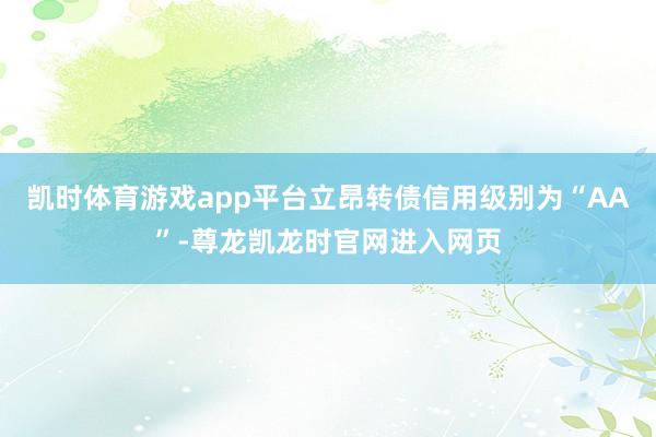 凯时体育游戏app平台立昂转债信用级别为“AA”-尊龙凯龙时官网进入网页
