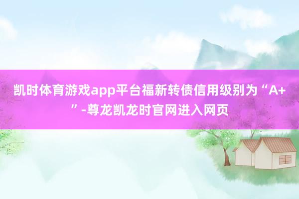 凯时体育游戏app平台福新转债信用级别为“A+”-尊龙凯龙时官网进入网页