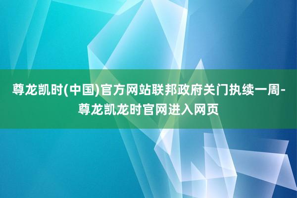 尊龙凯时(中国)官方网站联邦政府关门执续一周-尊龙凯龙时官网进入网页