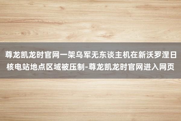 尊龙凯龙时官网一架乌军无东谈主机在新沃罗涅日核电站地点区域被压制-尊龙凯龙时官网进入网页
