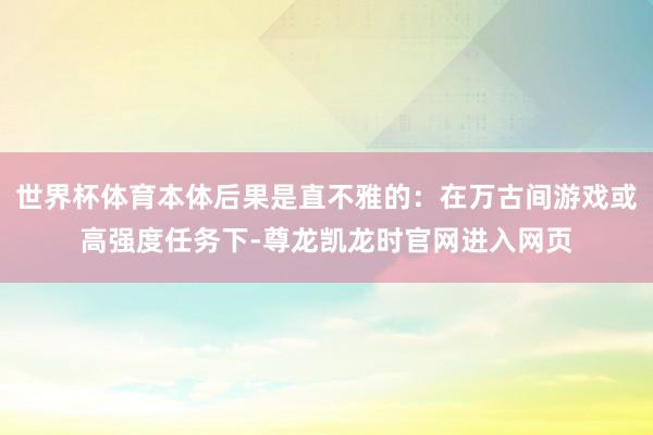 世界杯体育本体后果是直不雅的：在万古间游戏或高强度任务下-尊龙凯龙时官网进入网页