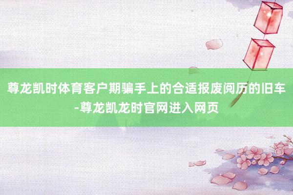 尊龙凯时体育客户期骗手上的合适报废阅历的旧车-尊龙凯龙时官网进入网页