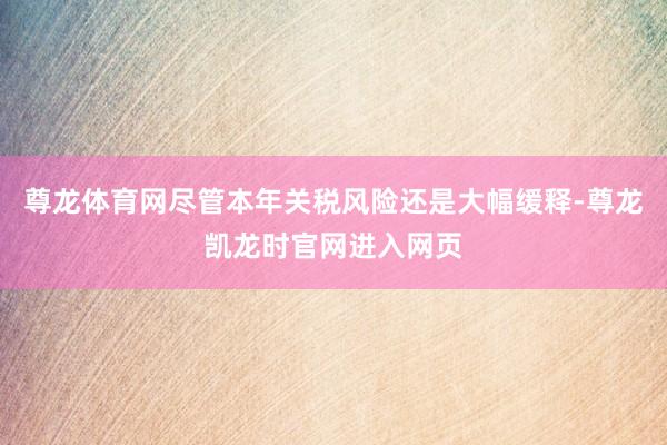 尊龙体育网尽管本年关税风险还是大幅缓释-尊龙凯龙时官网进入网页