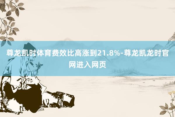 尊龙凯时体育费效比高涨到21.8%-尊龙凯龙时官网进入网页