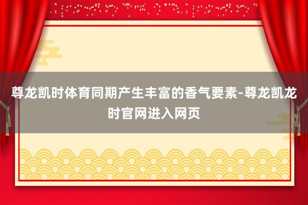 尊龙凯时体育同期产生丰富的香气要素-尊龙凯龙时官网进入网页