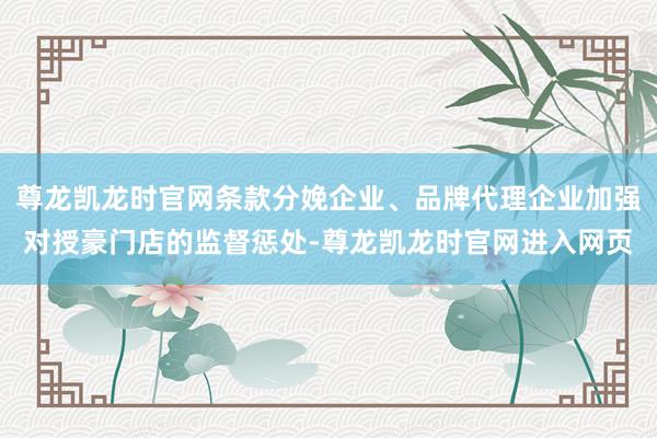 尊龙凯龙时官网条款分娩企业、品牌代理企业加强对授豪门店的监督惩处-尊龙凯龙时官网进入网页