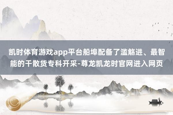 凯时体育游戏app平台船埠配备了滥觞进、最智能的干散货专科开采-尊龙凯龙时官网进入网页