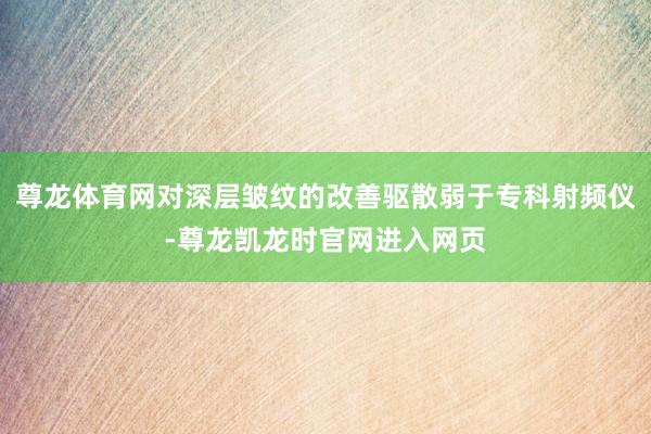 尊龙体育网对深层皱纹的改善驱散弱于专科射频仪-尊龙凯龙时官网进入网页