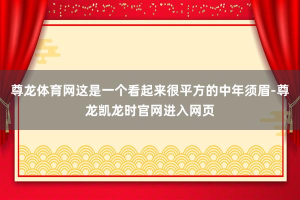 尊龙体育网这是一个看起来很平方的中年须眉-尊龙凯龙时官网进入网页