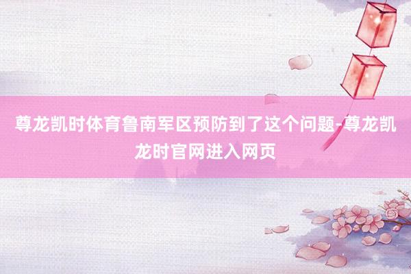 尊龙凯时体育鲁南军区预防到了这个问题-尊龙凯龙时官网进入网页