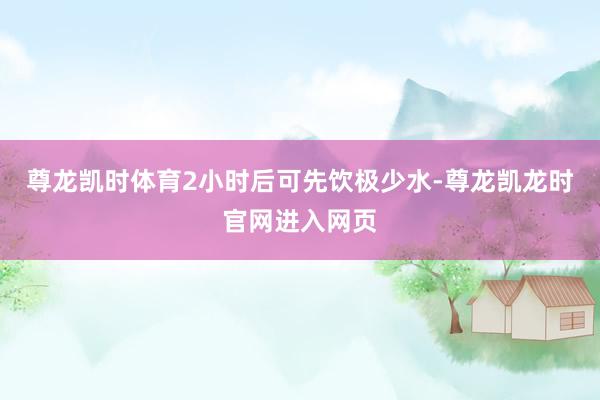 尊龙凯时体育2小时后可先饮极少水-尊龙凯龙时官网进入网页