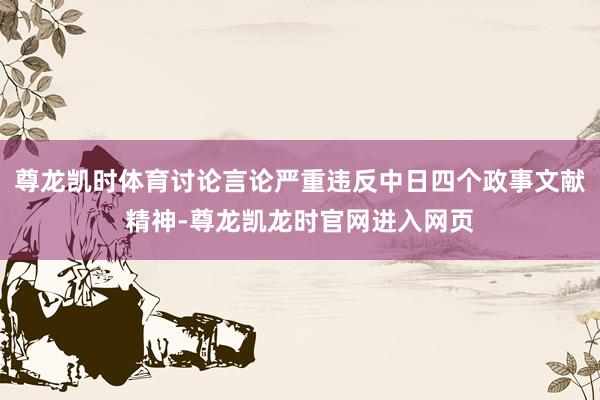 尊龙凯时体育讨论言论严重违反中日四个政事文献精神-尊龙凯龙时官网进入网页