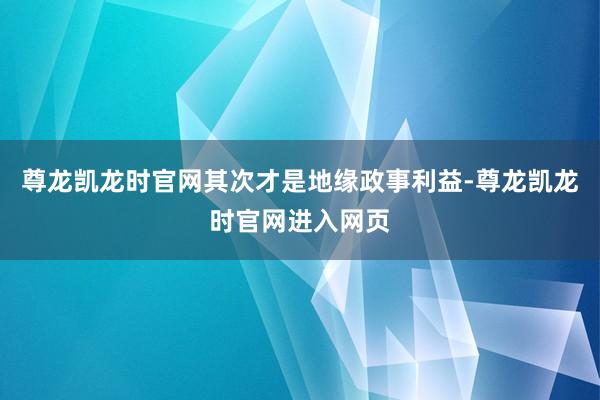 尊龙凯龙时官网其次才是地缘政事利益-尊龙凯龙时官网进入网页