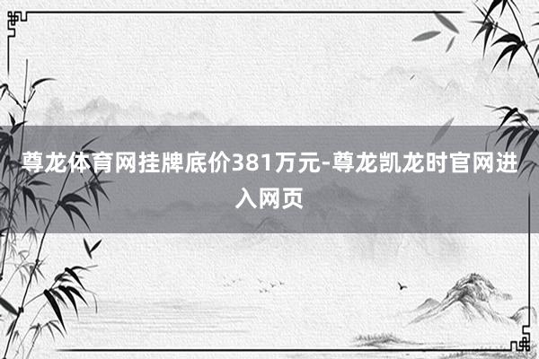 尊龙体育网　　挂牌底价381万元-尊龙凯龙时官网进入网页