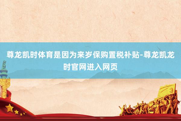 尊龙凯时体育是因为来岁保购置税补贴-尊龙凯龙时官网进入网页
