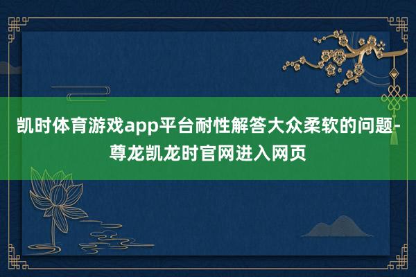 凯时体育游戏app平台耐性解答大众柔软的问题-尊龙凯龙时官网进入网页