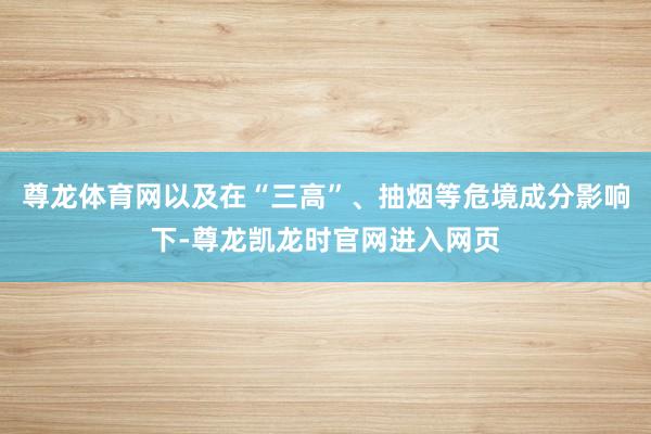 尊龙体育网以及在“三高”、抽烟等危境成分影响下-尊龙凯龙时官网进入网页