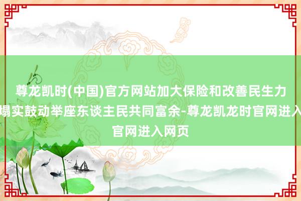 尊龙凯时(中国)官方网站加大保险和改善民生力度，塌实鼓动举座东谈主民共同富余-尊龙凯龙时官网进入网页