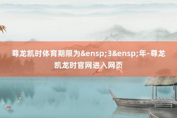 尊龙凯时体育期限为 3 年-尊龙凯龙时官网进入网页