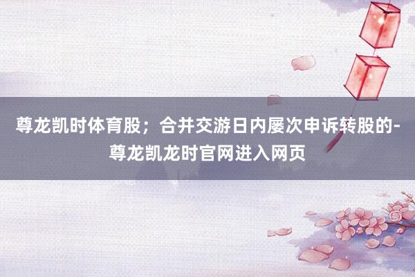 尊龙凯时体育股；合并交游日内屡次申诉转股的-尊龙凯龙时官网进入网页
