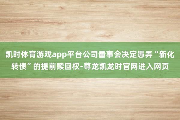 凯时体育游戏app平台公司董事会决定愚弄“新化转债”的提前赎回权-尊龙凯龙时官网进入网页
