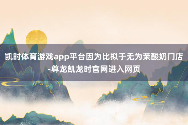 凯时体育游戏app平台因为比拟于无为茉酸奶门店-尊龙凯龙时官网进入网页