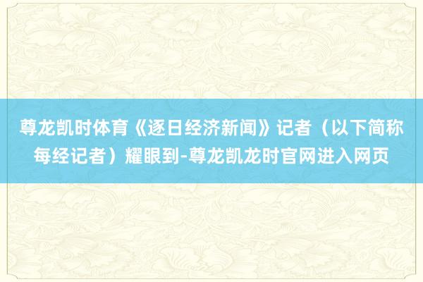 尊龙凯时体育　　《逐日经济新闻》记者（以下简称每经记者）耀眼到-尊龙凯龙时官网进入网页