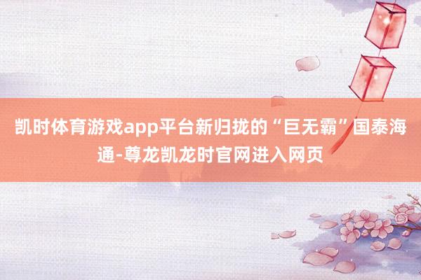 凯时体育游戏app平台新归拢的“巨无霸”国泰海通-尊龙凯龙时官网进入网页