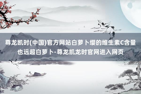 尊龙凯时(中国)官方网站白萝卜缨的维生素C含量也远超白萝卜-尊龙凯龙时官网进入网页