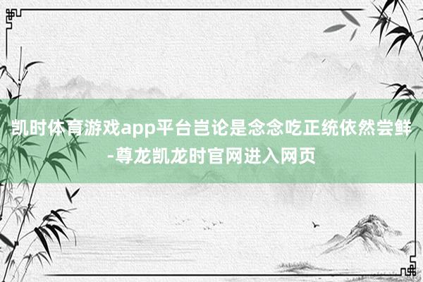 凯时体育游戏app平台岂论是念念吃正统依然尝鲜-尊龙凯龙时官网进入网页