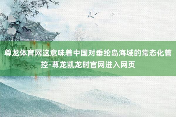 尊龙体育网这意味着中国对垂纶岛海域的常态化管控-尊龙凯龙时官网进入网页