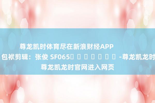 尊龙凯时体育尽在新浪财经APP            						包袱剪辑：张俊 SF065							-尊龙凯龙时官网进入网页