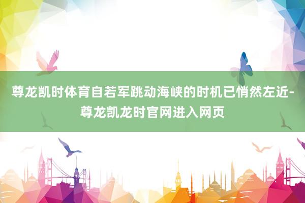 尊龙凯时体育自若军跳动海峡的时机已悄然左近-尊龙凯龙时官网进入网页