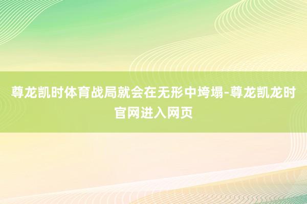 尊龙凯时体育战局就会在无形中垮塌-尊龙凯龙时官网进入网页