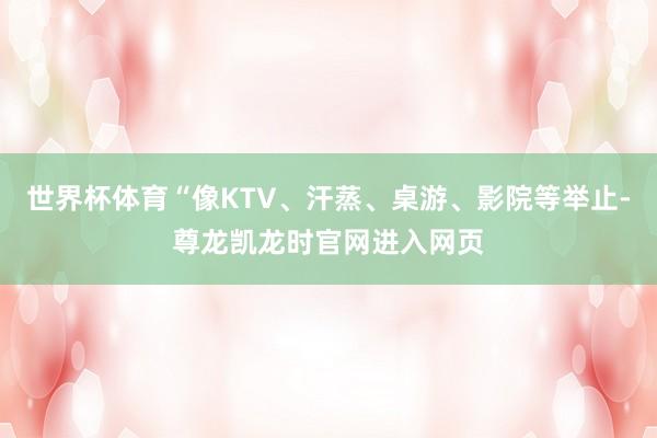 世界杯体育“像KTV、汗蒸、桌游、影院等举止-尊龙凯龙时官网进入网页