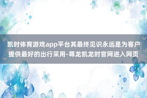 凯时体育游戏app平台其最终见识永远是为客户提供最好的出行采用-尊龙凯龙时官网进入网页